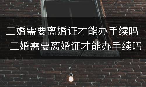 二婚需要离婚证才能办手续吗 二婚需要离婚证才能办手续吗现在