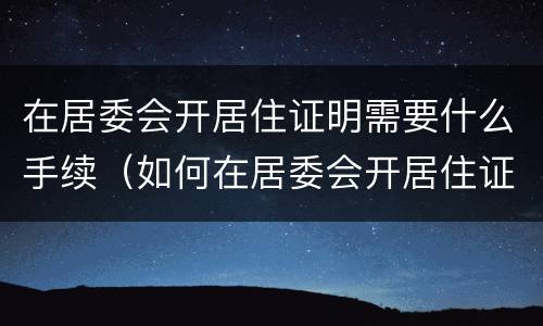 在居委会开居住证明需要什么手续（如何在居委会开居住证明材料）