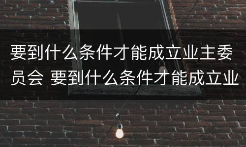 要到什么条件才能成立业主委员会 要到什么条件才能成立业主委员会成员