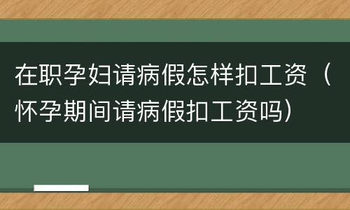 在职孕妇请病假怎样扣工资（怀孕期间请病假扣工资吗）