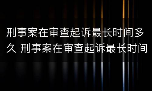 刑事案在审查起诉最长时间多久 刑事案在审查起诉最长时间多久开庭