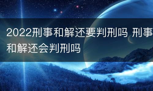 2022刑事和解还要判刑吗 刑事和解还会判刑吗