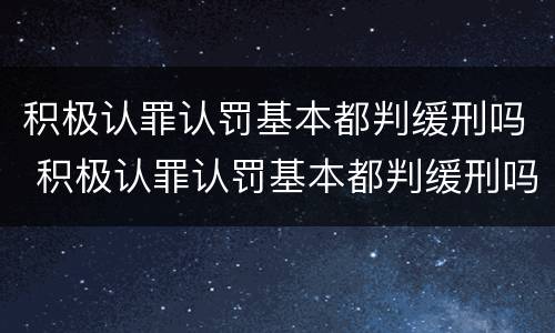 积极认罪认罚基本都判缓刑吗 积极认罪认罚基本都判缓刑吗知乎