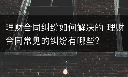 理财合同纠纷如何解决的 理财合同常见的纠纷有哪些?