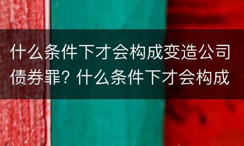 什么条件下才会构成变造公司债券罪? 什么条件下才会构成变造公司债券罪