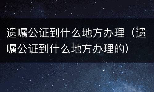 遗嘱公证到什么地方办理（遗嘱公证到什么地方办理的）