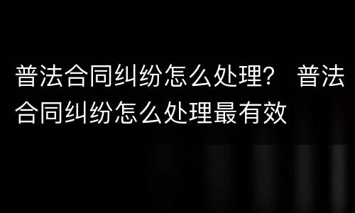普法合同纠纷怎么处理？ 普法合同纠纷怎么处理最有效