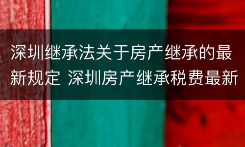 深圳继承法关于房产继承的最新规定 深圳房产继承税费最新规定