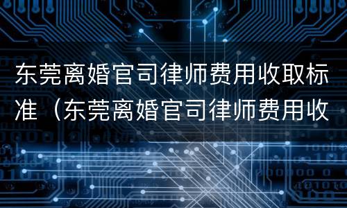 东莞离婚官司律师费用收取标准（东莞离婚官司律师费用收取标准是多少）