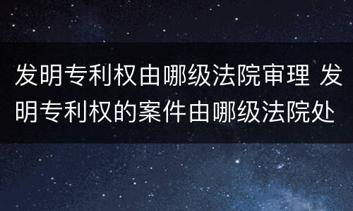 发明专利权由哪级法院审理 发明专利权的案件由哪级法院处理