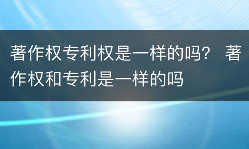 著作权专利权是一样的吗？ 著作权和专利是一样的吗