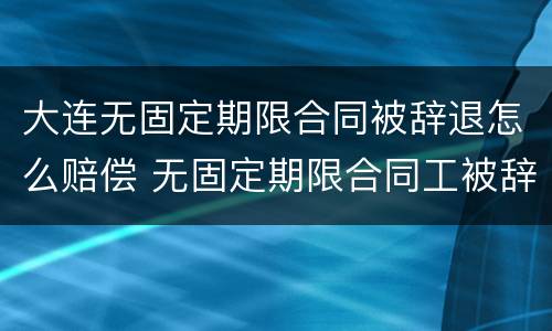 大连无固定期限合同被辞退怎么赔偿 无固定期限合同工被辞退有补偿吗