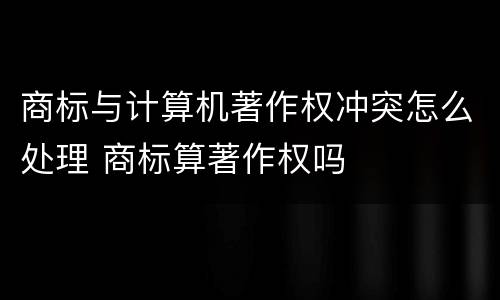 商标与计算机著作权冲突怎么处理 商标算著作权吗