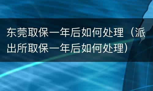 东莞取保一年后如何处理（派出所取保一年后如何处理）