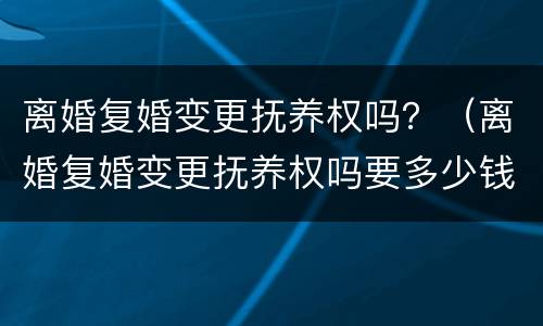 离婚复婚变更抚养权吗？（离婚复婚变更抚养权吗要多少钱）