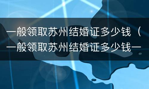 一般领取苏州结婚证多少钱（一般领取苏州结婚证多少钱一份）