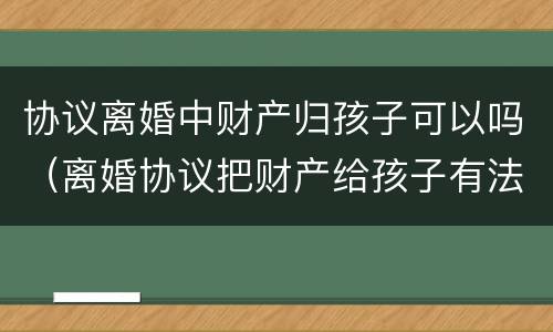 协议离婚中财产归孩子可以吗（离婚协议把财产给孩子有法律效力吗）