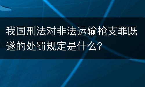 我国刑法对非法运输枪支罪既遂的处罚规定是什么？