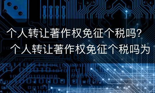 个人转让著作权免征个税吗？ 个人转让著作权免征个税吗为什么