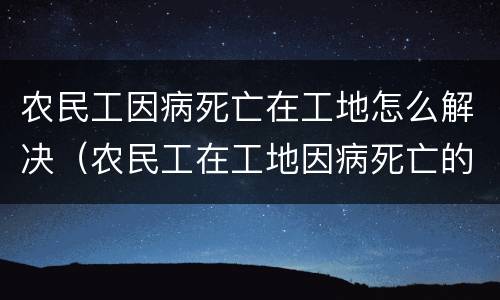农民工因病死亡在工地怎么解决（农民工在工地因病死亡的责任承担）