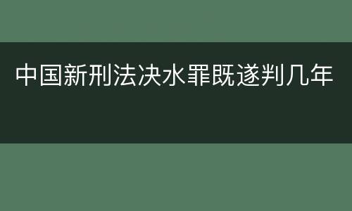 中国新刑法决水罪既遂判几年