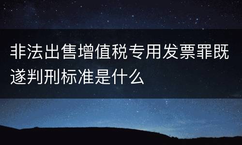 非法出售增值税专用发票罪既遂判刑标准是什么