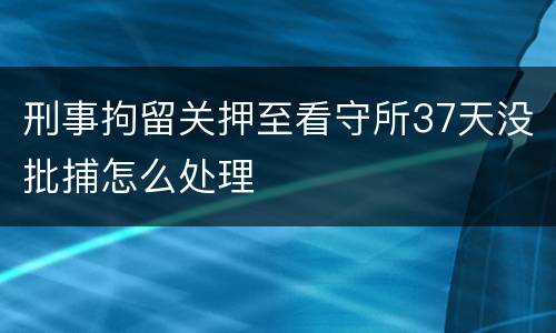 刑事拘留关押至看守所37天没批捕怎么处理