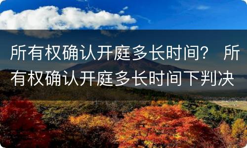 所有权确认开庭多长时间？ 所有权确认开庭多长时间下判决书