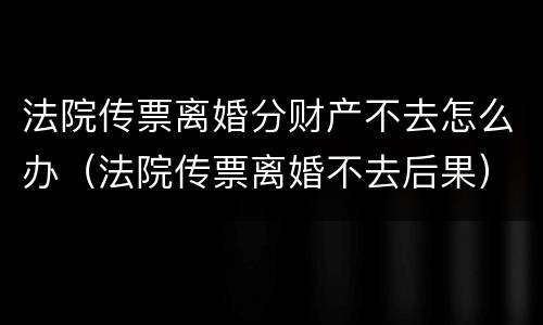 法院传票离婚分财产不去怎么办（法院传票离婚不去后果）