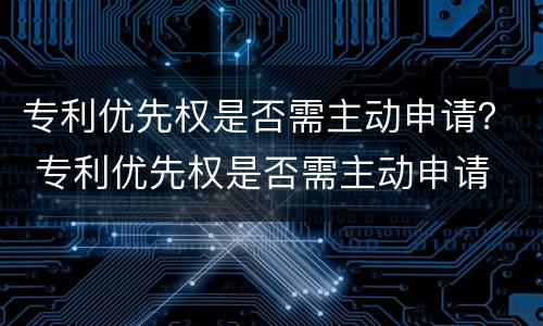 专利优先权是否需主动申请？ 专利优先权是否需主动申请