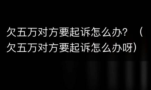 欠五万对方要起诉怎么办？（欠五万对方要起诉怎么办呀）