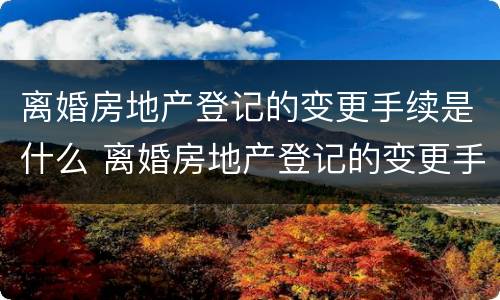 离婚房地产登记的变更手续是什么 离婚房地产登记的变更手续是什么样的