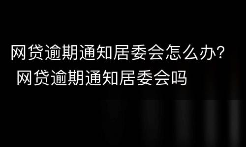 网贷逾期通知居委会怎么办？ 网贷逾期通知居委会吗