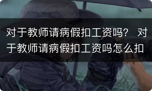 对于教师请病假扣工资吗？ 对于教师请病假扣工资吗怎么扣