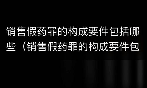 销售假药罪的构成要件包括哪些（销售假药罪的构成要件包括哪些方面）