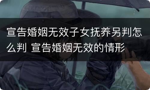 宣告婚姻无效子女抚养另判怎么判 宣告婚姻无效的情形
