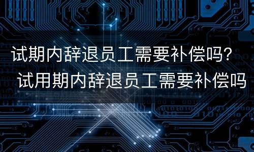 试期内辞退员工需要补偿吗？ 试用期内辞退员工需要补偿吗