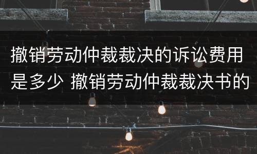 撤销劳动仲裁裁决的诉讼费用是多少 撤销劳动仲裁裁决书的条件