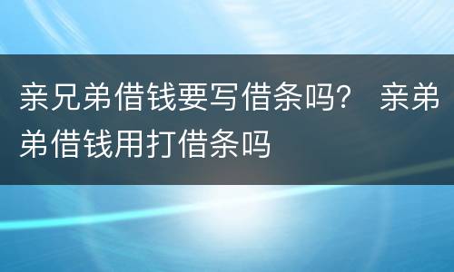 亲兄弟借钱要写借条吗？ 亲弟弟借钱用打借条吗