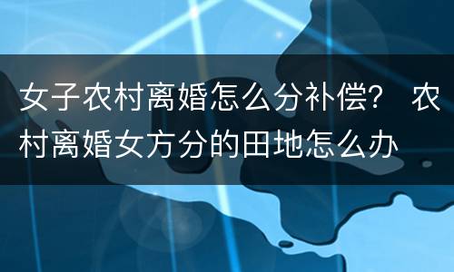 女子农村离婚怎么分补偿？ 农村离婚女方分的田地怎么办