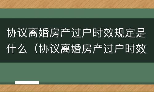 协议离婚房产过户时效规定是什么（协议离婚房产过户时效规定是什么意思）