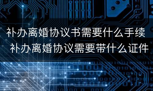 补办离婚协议书需要什么手续 补办离婚协议需要带什么证件