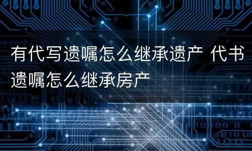 有代写遗嘱怎么继承遗产 代书遗嘱怎么继承房产