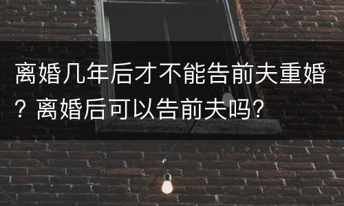 离婚几年后才不能告前夫重婚? 离婚后可以告前夫吗?