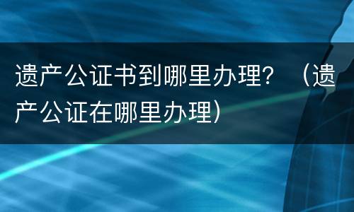 遗产公证书到哪里办理？（遗产公证在哪里办理）