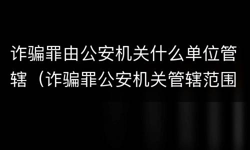 诈骗罪由公安机关什么单位管辖（诈骗罪公安机关管辖范围）