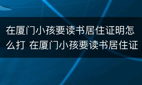 在厦门小孩要读书居住证明怎么打 在厦门小孩要读书居住证明怎么打印出来