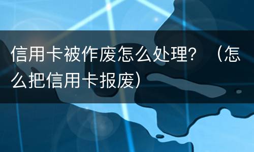 信用卡被作废怎么处理？（怎么把信用卡报废）