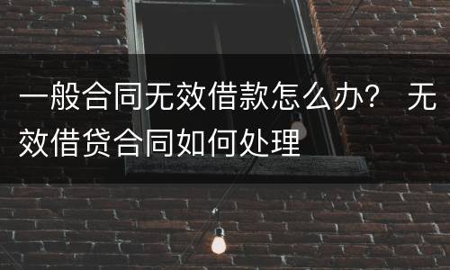 一般合同无效借款怎么办？ 无效借贷合同如何处理