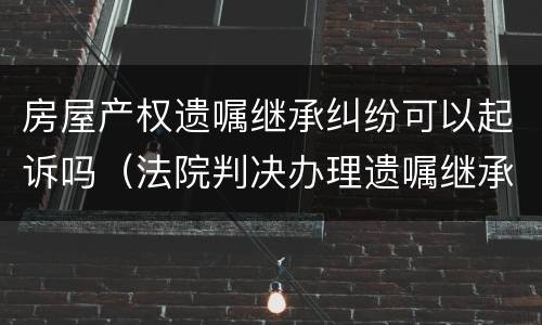 房屋产权遗嘱继承纠纷可以起诉吗（法院判决办理遗嘱继承房产）